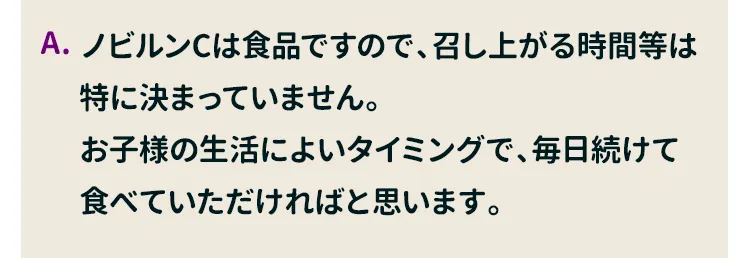 ノビルンCは食品ですので、召し上がる時間等は特に決まっていません。お子様の生活によいタイミングで、毎日続けて食べていただければと思います。リズムに合わせて習慣にしやすいタイミングで、お召し上がりいただくことをおすすめしています。