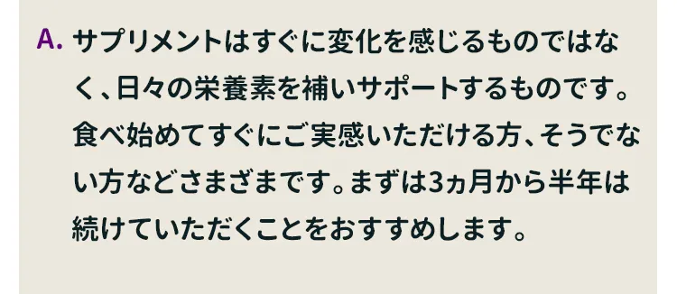 サプリメントはすぐに変化を感じるものではなく、日々の栄養素を補いサポートするものです。食べ始めてすぐにご実感いただける方、そうでない方などさまざまです。まずは3ヵ月から半年は続けていただくことをおすすめします。