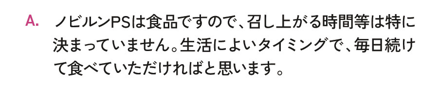 ノビルンPSは食品ですので、召し上がる時間等は特に決まっていません。生活によいタイミングで、毎日続けて食べていただければと思います。