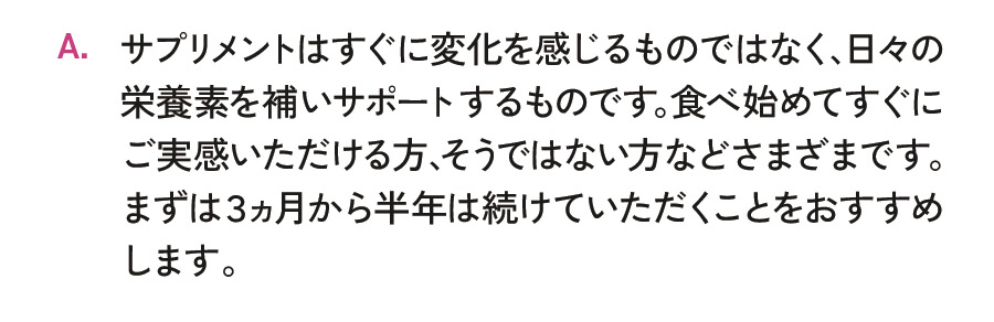サプリメントはすぐに変化を感じるものではなく、日々の栄養素を補いサポートするものです。食べ始めてすぐにご実感いただける方、そうではない方などさまざまです。まずは3ヵ月から半年は続けていただくことをおすすめします。