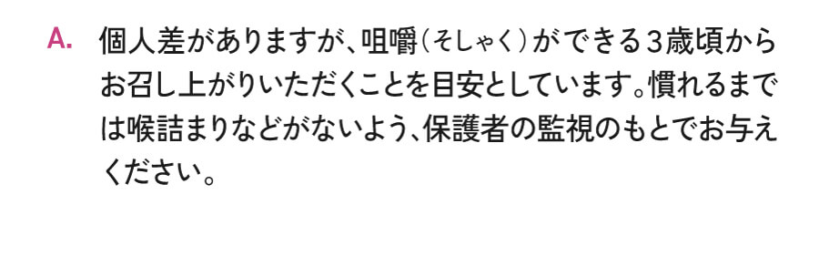 個人差がありますが、咀嚼（そしゃく）ができる3歳頃からお召し上がりいただくことを目安としています。慣れるまでは喉詰まりなどがないよう、保護者の監視のもとでお与えください。