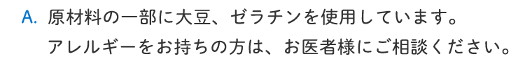 原材料の一部に、大豆、ゼラチンを使用しています。アレルギーをお持ちの方は、お医者様にご相談ください。