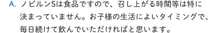 ノビルンSは食品ですので、召し上がる時間等は特に決まっていません。お子様の生活によいタイミングで、毎日続けて飲んでいただければと思います。