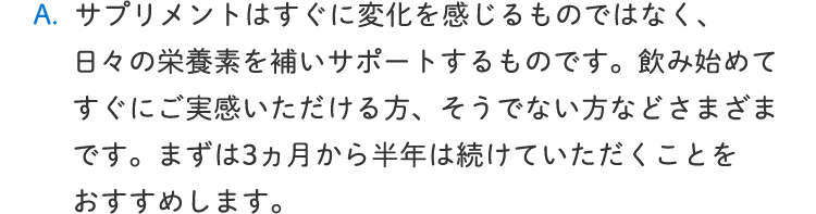 サプリメントはすぐに変化を感じるものではなく、日々の栄養素を補いサポートするものです。飲み始めてすぐにご実感いただける方、そうでない方などさまざまです。まずは3か月から半年は続けていただくことをおすすめします。