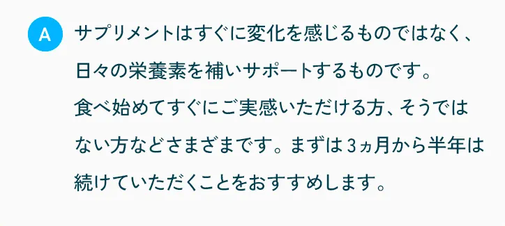 サプリメントはすぐに変化を感じるものではなく、日々の栄養素を補いサポートするものです。食べ始めてすぐにご実感いただける方、そうではない方などさまざまです。まずは3ヵ月から半年は続けていただくことをおすすめします。