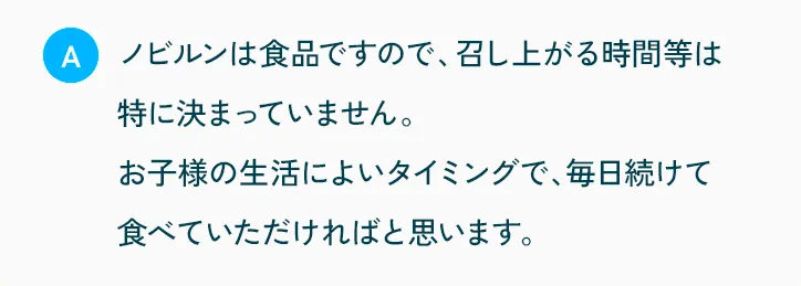 ノビルンは食品ですので、召し上がる時間などは特に決まっていません。お子様の生活によいタイミングで、毎日続けて食べていただければと思います。