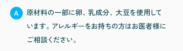 原材料の一部に卵、乳成分、大豆を使用しています。アレルギーをお持ちの方はお医者様にご相談ください。